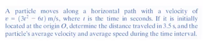 A particle moves along a horizontal path with a velocity of
v = (31²-61) m/s, where is the time in seconds. If it is initially
located at the origin O, determine the distance traveled in 3.5 s, and the
particle's average velocity and average speed during the time interval.