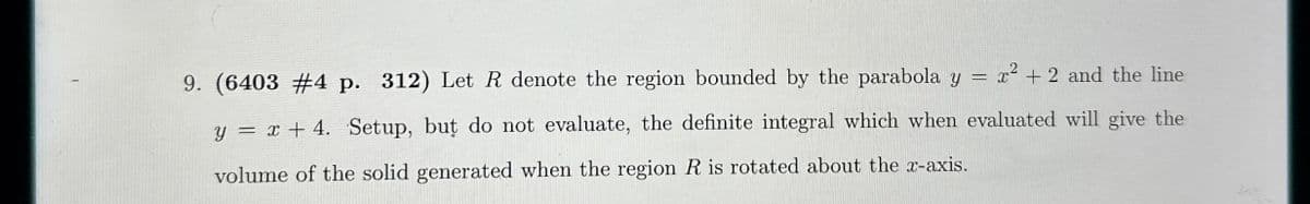 9. (6403 #4 p. 312) Let R denote the region bounded by the parabola y = x² + 2 and the line
y = x + 4. Setup, but do not evaluate, the definite integral which when evaluated will give the
volume of the solid generated when the region R is rotated about the x-axis.