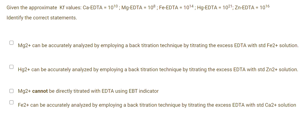 Given the approximate Kf values: Ca-EDTA = 1010 ; Mg-EDTA = 108 ; Fe-EDTA
1014; Hg-EDTA = 1021; Zn-EDTA =
Identify the correct statements.
Mg2+ can be accurately analyzed by employing a back titration technique by titrating the excess EDTA with std Fe2+ solution.
Hg2+ can be accurately analyzed by employing a back titration technique by titrating the excess EDTA with std Zn2+ solution.
O Mg2+ cannot be directly titrated with EDTA using EBT indicator
Fe2+ can be accurately analyzed by employing a back titration technique by titrating the excess EDTA with std Ca2+ solution
