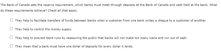 The Bank of Canada sets the reserve requirement, which banks must meet through deposits at the Bank of Canada and cash held at the bank. What
do these requirements achieve? Check all that apply.
They help to facilitate transfers of funds between banks when a customer from one bank writes a cheque to a customer of another.
They help to control the money supply.
They help to prevent bank runs by reassuring the public that banks will not make too many loans and run out of cash.
They mean that a bank must have one dollar of deposits for every dollar it lends.