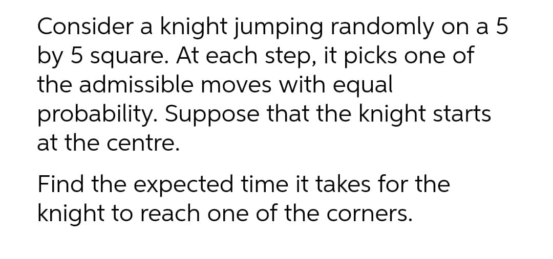 Consider a knight jumping randomly on a 5
by 5 square. At each step, it picks one of
the admissible moves with equal
probability. Suppose that the knight starts
at the centre.
Find the expected time it takes for the
knight to reach one of the corners.
