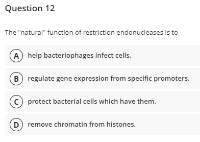 Question 12
The "natural" function of restriction endonucleases is to
A help bacteriophages infect cells.
B) regulate gene expression from specific promoters.
protect bacterial cells which have them.
D) remove chromatin from histones.