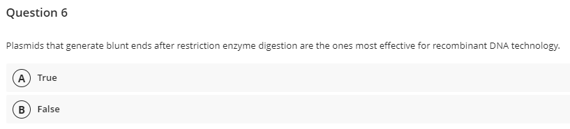 Question 6
Plasmids that generate blunt ends after restriction enzyme digestion are the ones most effective for recombinant DNA technology.
A True
B) False