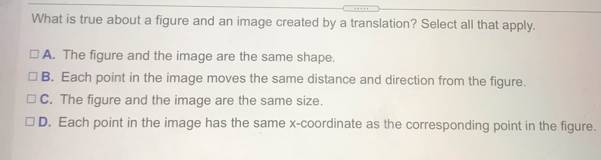 What is true about a figure and an image created by a translation? Select all that apply.
O A. The figure and the image are the same shape.
O B. Each point in the image moves the same distance and direction from the figure.
O C. The figure and the image are the same size.
OD. Each point in the image has the same x-coordinate as the corresponding point in the figure.
