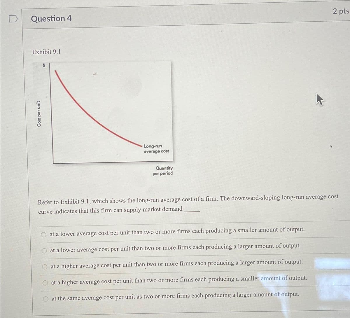 Question 4
Exhibit 9.1
Cost per unit
Long-run
average cost
Quantity
per period
2 pts
Refer to Exhibit 9.1, which shows the long-run average cost of a firm. The downward-sloping long-run average cost
curve indicates that this firm can supply market demand
at a lower average cost per unit than two or more firms each producing a smaller amount of output.
at a lower average cost per unit than two or more firms each producing a larger amount of output.
at a higher average cost per unit than two or more firms each producing a larger amount of output.
at a higher average cost per unit than two or more firms each producing a smaller amount of output.
at the same average cost per unit as two or more firms each producing a larger amount of output.