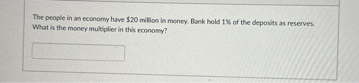 The people in an economy have $20 million in money. Bank hold 1% of the deposits as reserves.
What is the money multiplier in this economy?