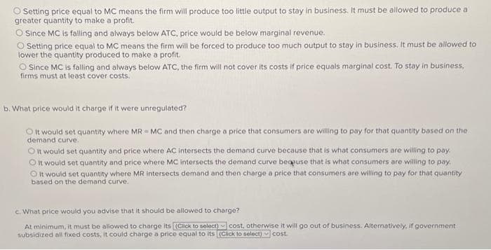 Setting price equal to MC means the firm will produce too little output to stay in business. It must be allowed to produce a
greater quantity to make a profit.
O Since MC is falling and always below ATC, price would be below marginal revenue.
O Setting price equal to MC means the firm will be forced to produce too much output to stay in business. It must be allowed to
lower the quantity produced to make a profit.
Since MC is falling and always below ATC, the firm will not cover its costs if price equals marginal cost. To stay in business,
firms must at least cover costs.
b. What price would it charge if it were unregulated?
O It would set quantity where MRMC and then charge a price that consumers are willing to pay for that quantity based on the
demand curve.
O It would set quantity and price where AC intersects the demand curve because that is what consumers are willing to pay.
OIt would set quantity and price where MC intersects the demand curve because that is what consumers are willing to pay.
It would set quantity where MR intersects demand and then charge a price that consumers are willing to pay for that quantity
based on the demand curve.
c. What price would you advise that it should be allowed to charge?
At minimum, it must be allowed to charge its (Click to select) cost, otherwise it will go out of business. Alternatively, if government
subsidized all fixed costs, it could charge a price equal to its (Click to select) cost.