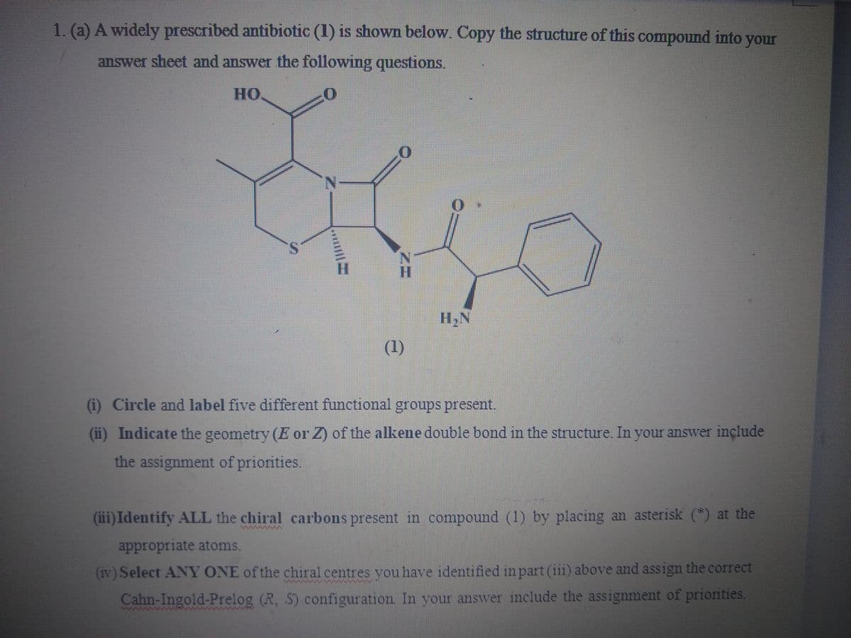 1. (a) A widely prescribed antibiotic (1) is shown below. Copy the structure of this compound into your
answer sheet and answer the following questions.
HO.
H,N
(1)
(i) Circle and label five different functional groups present.
(ii) Indicate the geometry (E or Z) of the alkene double bond in the structure. In your answer inçlude
the assignment of priorities.
(iii) Identify ALL the chiral carbons present in compound (1) by placing an asterisk (*) at the
appropriate atoms.
(iv) Select ANY ONE of the chiral centres vou have identified in part (iii) above and assign the correct
Cahn-Ingold-Prelog (R, S) configuration In your answer include the assignment of priorities.
