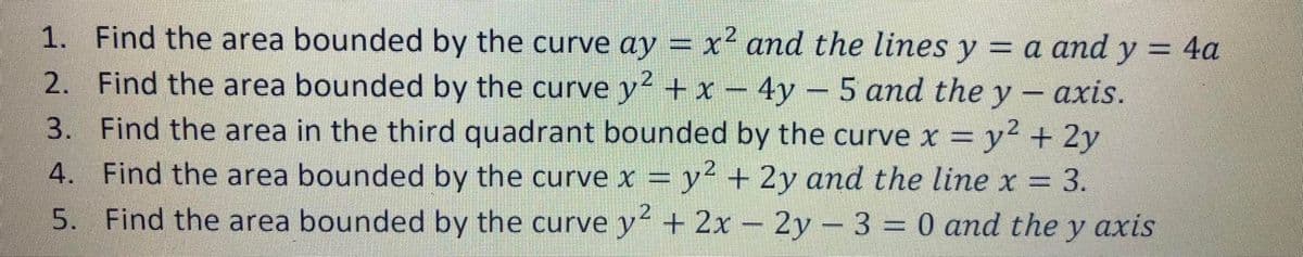 1. Find the area bounded by the curve ay = x² and the lines y = a and y = 4a
%3D
2. Find the area bounded by the curve y + x – 4y – 5 and the y - axis.
3. Find the area in the third quadrant bounded by the curve x = y² + 2y
4. Find the area bounded by the curve x = y² + 2y and the line x =
=D3.
2
5. Find the area bounded by the curve y + 2x- 2y - 3 = 0 and the y axis
