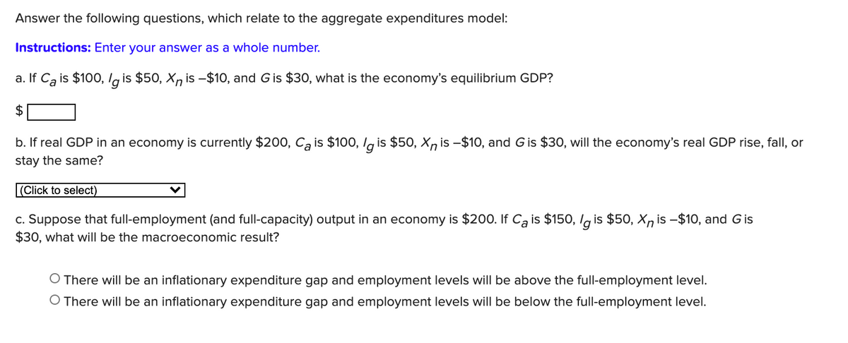 Answer the following questions, which relate to the aggregate expenditures model:
Instructions: Enter your answer as a whole number.
a. If Ca is $100, lg is $50, X, is -$10, and Gis $30, what is the economy's equilibrium GDP?
2$
b. If real GDP in an economy is currently $20o, Ca is $100, lg is $50, X, is -$10, and Gis $30, will the economy's real GDP rise, fall, or
stay the same?
|(Click to select)
c. Suppose that full-employment (and full-capacity) output in an economy is $200. If Cą is $150, Ig is $50, Xn is -$10, and Gis
$30, what will be the macroeconomic result?
O There will be an inflationary expenditure gap and employment levels will be above the full-employment level.
O There will be an inflationary expenditure gap and employment levels will be below the full-employment level.
