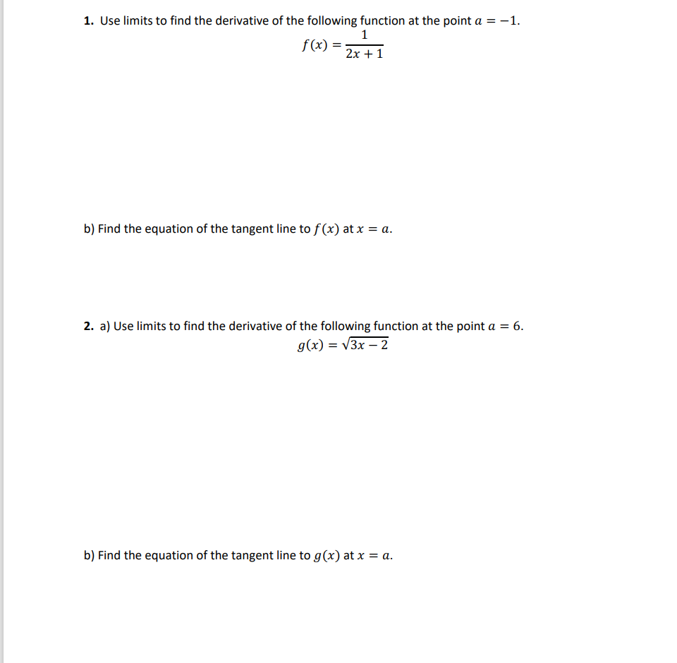 1. Use limits to find the derivative of the following function at the point a = -1.
1
2x + 1
f(x) =
b) Find the equation of the tangent line to f(x) at x = a.
2. a) Use limits to find the derivative of the following function at the point a = 6.
g(x) = √3x - 2
b) Find the equation of the tangent line to g(x) at x = a.