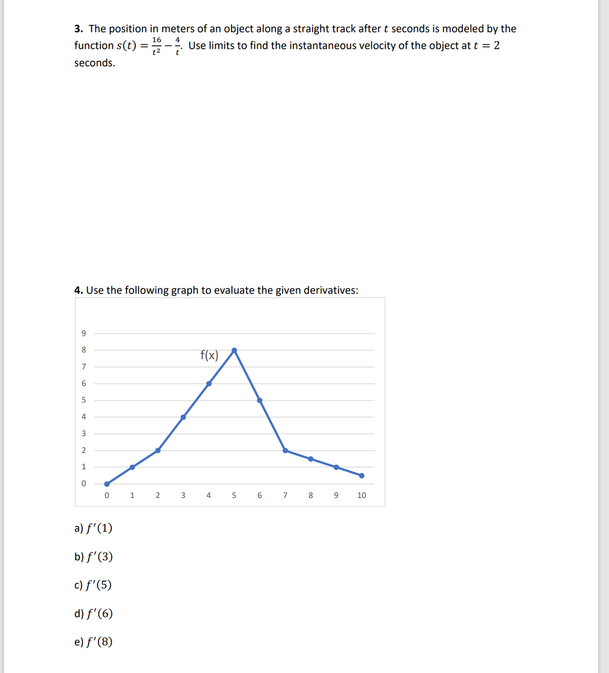 3. The position in meters of an object along a straight track after t seconds is modeled by the
16
function s(t) = 1- Use limits to find the instantaneous velocity of the object at t = 2
seconds.
4. Use the following graph to evaluate the given derivatives:
9
8
7
6
5
4
3
NO
2
1
0
0
a) f'(1)
b) f'(3)
c) f'(5)
d) f'(6)
e) f'(8)
1
2
3
f(x)
4
5
6
7
8
9
10