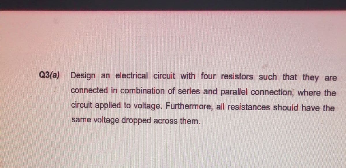 Q3(a) Design an electrical circuit with four resistors such that they are
connected in combination of series and parallel connection, where the
circuit applied to voltage. Furthermore, all resistances should have the
same voltage dropped across them.

