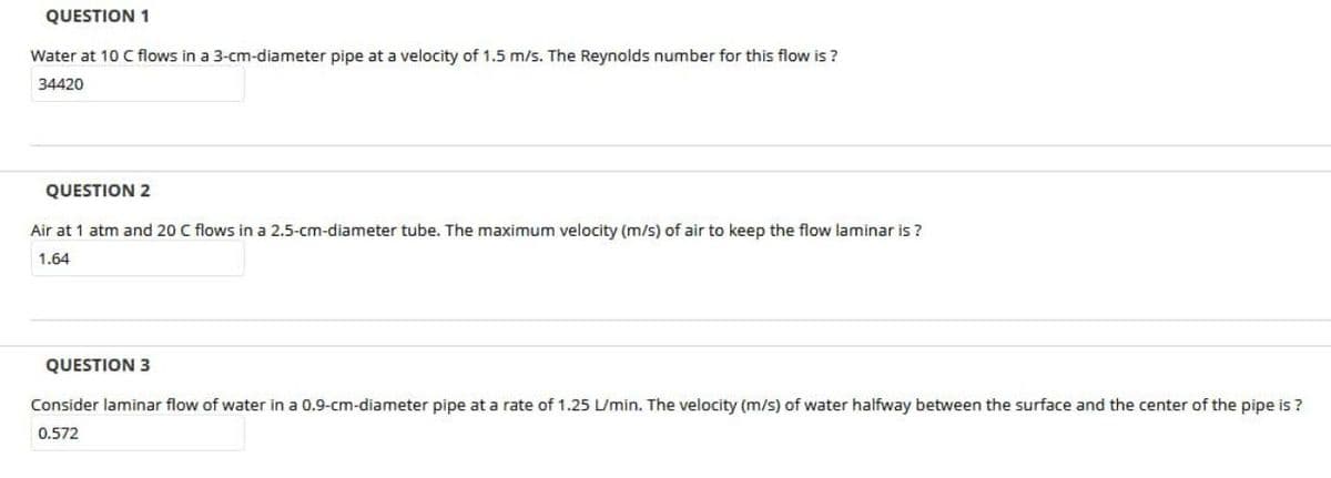 QUESTION 1
Water at 10 C flows in a 3-cm-diameter pipe at a velocity of 1.5 m/s. The Reynolds number for this flow is ?
34420
QUESTION 2
Air at 1 atm and 20 C flows in a 2.5-cm-diameter tube. The maximum velocity (m/s) of air to keep the flow laminar is ?
1.64
QUESTION 3
Consider laminar flow of water in a 0.9-cm-diameter pipe at a rate of 1.25 L/min. The velocity (m/s) of water halfway between the surface and the center of the pipe is ?
0.572
