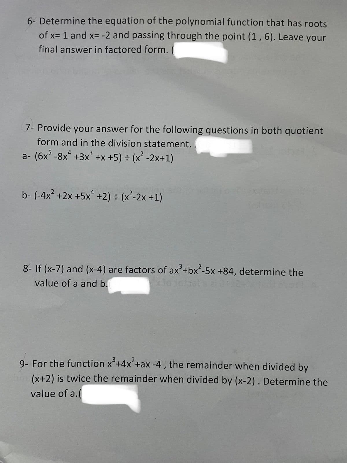 6- Determine the equation of the polynomial function that has roots
of x= 1 and x= -2 and passing through the point (1, 6). Leave your
final answer in factored form.
7- Provide your answer for the following questions in both quotient
form and in the division statement.
a- (6x5 -8xª +3x³ +x+5) = (x² -2x+1)
b- (-4x²+2x+5x+2) = (x²-2x+1)
€145
8- If (x-7) and (x-4) are factors of ax³ + bx²-5x +84, determine the
value of a and b.
x le jotast s
9- For the function x³+4x²+ax -4, the remainder when divided by
(x+2) is twice the remainder when divided by (x-2). Determine the
value of a.(
