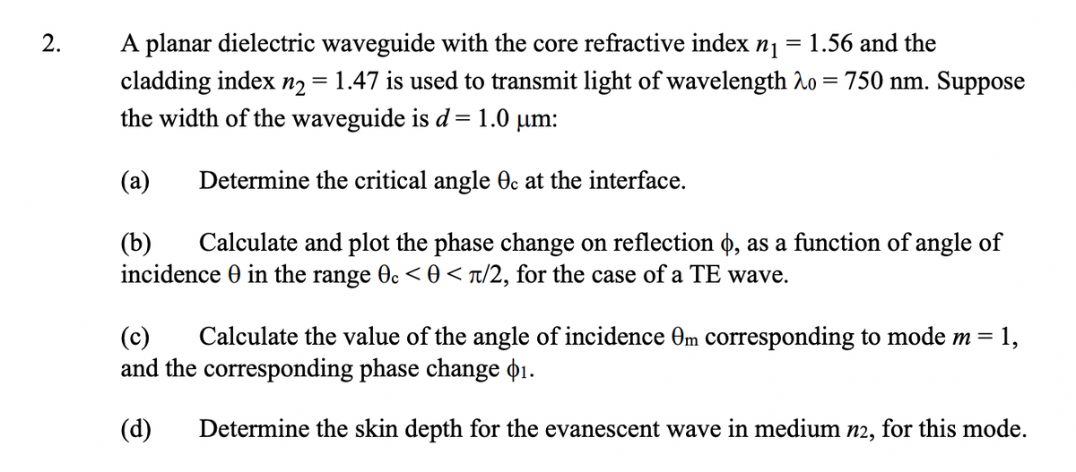 2.
=
A planar dielectric waveguide with the core refractive index n₁ 1.56 and the
1.47 is used to transmit light of wavelength o 750 nm. Suppose
cladding index n₂
=
=
the width of the waveguide is d = 1.0 μm:
(a) Determine the critical angle 0c at the interface.
(b) Calculate and plot the phase change on reflection o, as a function of angle of
incidence in the range 0c < 0</2, for the case of a TE wave.
= 1,
(c) Calculate the value of the angle of incidence Om corresponding to mode m =
and the corresponding phase change $1.
(d) Determine the skin depth for the evanescent wave in medium n2, for this mode.