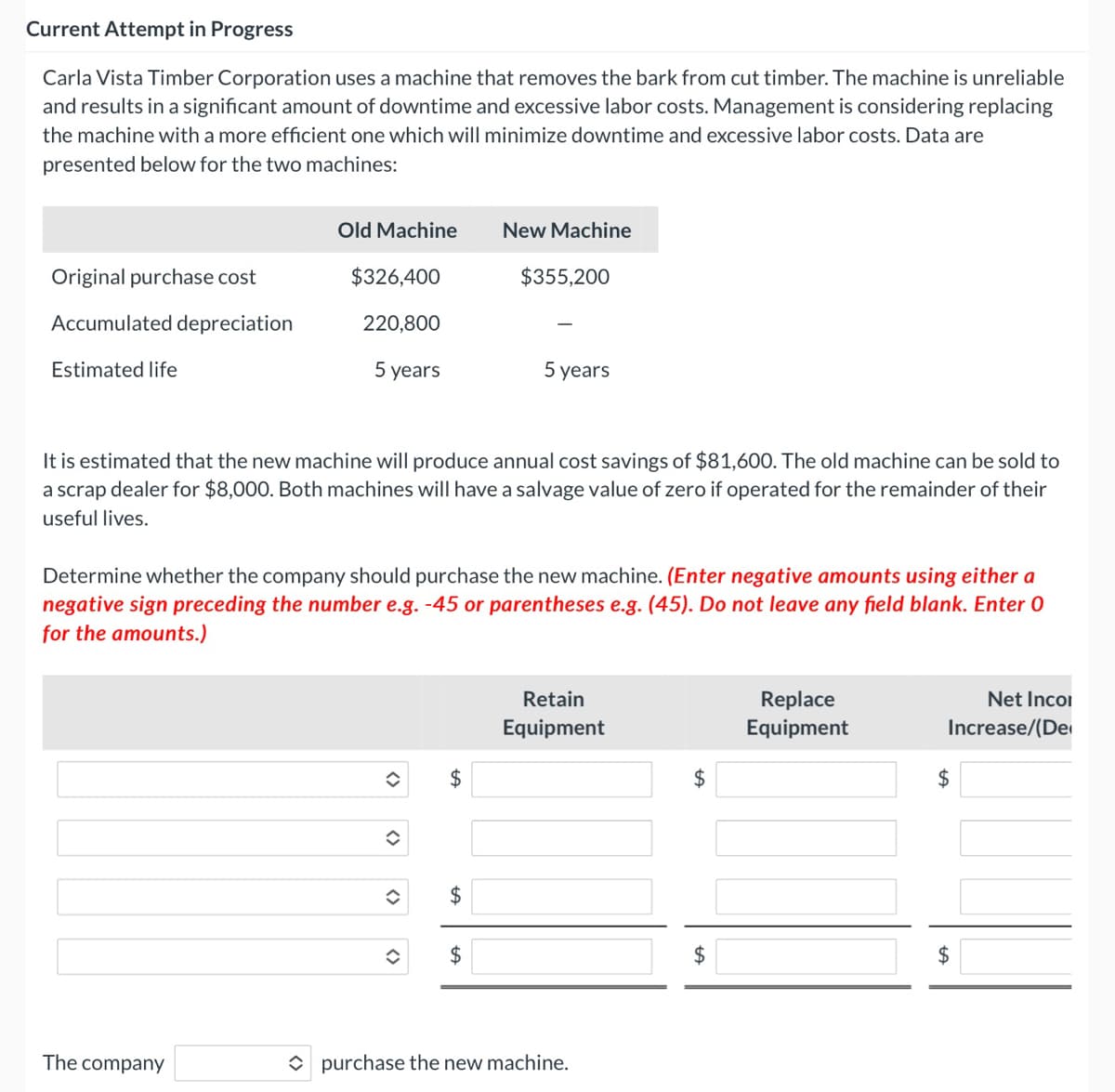 Current Attempt in Progress
Carla Vista Timber Corporation uses a machine that removes the bark from cut timber. The machine is unreliable
and results in a significant amount of downtime and excessive labor costs. Management is considering replacing
the machine with a more efficient one which will minimize downtime and excessive labor costs. Data are
presented below for the two machines:
Old Machine
New Machine
Original purchase cost
$326,400
$355,200
Accumulated depreciation
220,800
Estimated life
5 years
5 years
It is estimated that the new machine will produce annual cost savings of $81,600. The old machine can be sold to
a scrap dealer for $8,000. Both machines will have a salvage value of zero if operated for the remainder of their
useful lives.
Determine whether the company should purchase the new machine. (Enter negative amounts using either a
negative sign preceding the number e.g. -45 or parentheses e.g. (45). Do not leave any field blank. Enter 0
for the amounts.)
Retain
Replace
Net Incoi
Equipment
Equipment
Increase/(Der
2$
2$
$4
2$
$4
The company
O purchase the new machine.
%24
<>
<>
<>
<>
