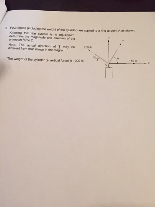 5. Four forces (including the weight of the cylinder) are applied to a ring at point A as shown.
Knowing that the system is in equilibrium,
determine the magnitude and direction of the
unknown force I
Note: The actual direction of I may be
different from that shown in the diagram.
750 Ib
150 lb
The weight of the cylinder (a vertical force) is 1000 lb.
A
