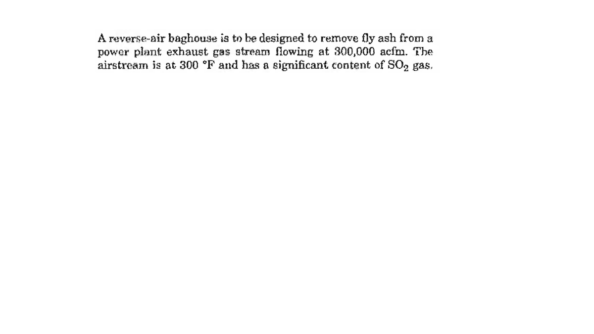 A reverse-air baghouse is to be designed to remove fly ash from a
power plant exhaust gas stream flowing at 300,000 acfm. The
airstream is at 300 °F and has a significant content of SO2 gas,
