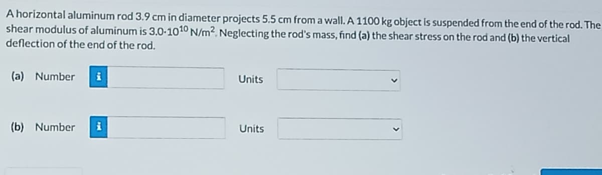 A horizontal aluminum rod 3.9 cm in diameter projects 5.5 cm from a wall. A 1100 kg object is suspended from the end of the rod. The
shear modulus of aluminum is 3.0-1010 N/m². Neglecting the rod's mass, find (a) the shear stress on the rod and (b) the vertical
deflection of the end of the rod.
(a) Number
Units
(b) Number
Units

