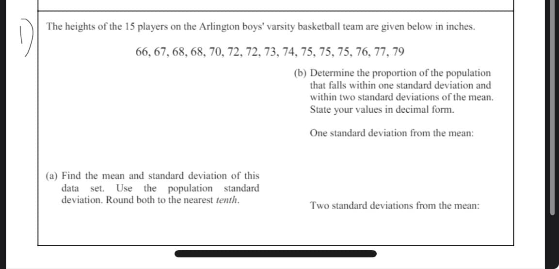 The heights of the 15 players on the Arlington boys' varsity basketball team are given below in inches.
66, 67, 68, 68, 70, 72, 72, 73, 74, 75, 75, 75, 76, 77, 79
(b) Determine the proportion of the population
that falls within one standard deviation and
within two standard deviations of the mean.
State your values in decimal form.
One standard deviation from the mean:
(a) Find the mean and standard deviation of this
data
set. Use the population standard
deviation. Round both to the nearest tenth.
Two standard deviations from the mean: