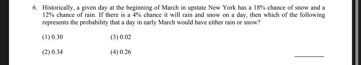 6. Historically, a given day at the beginning of March in upstate New York has a 18% chance of snow and a
12% chance of rain. If there is a 4% chance it will rain and snow on a day, then which of the following
represents the probability that a day in early March would have either rain or snow?
(1) 0.30
(3) 0.02
(2) 0.34
(4) 0.26