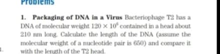 Problem
1. Packaging of DNA in a Virus Bacteriophage T2 has a
DNA of molecular weight 120 x 10° contained in a head about
210 nm long. Calculate the length of the DNA (assume the
molecular weight of a nucleotide pair is 650) and compare it
with the length of the T2 head.
