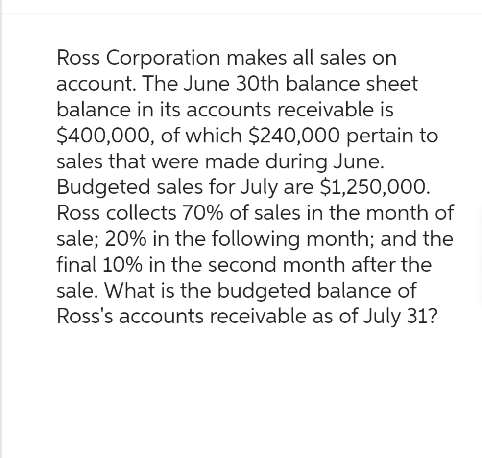 Ross Corporation makes all sales on
account. The June 30th balance sheet
balance in its accounts receivable is
$400,000, of which $240,000 pertain to
sales that were made during June.
Budgeted sales for July are $1,250,000.
Ross collects 70% of sales in the month of
sale; 20% in the following month; and the
final 10% in the second month after the
sale. What is the budgeted balance of
Ross's accounts receivable as of July 31?