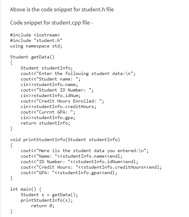 Above is the code snippet for student.h file
Code snippet for student.cpp file -
#include <iostream>
#include "student.h"
using namespace std;
Student getData()
{
Student studentInfo;
cout<<"Enter the following student data:\n";
cout<<"Student name: ";
cin>>studentInfo.name;
cout<<"Student ID Number: ";
cin>>studentInfo.idNum;
cout<<"Credit Hours Enrolled: ";
cin>>studentInfo.creditHours;
cout<<"Currnt GPA: ";
cin>>studentInfo.gpa;
return studentInfo;
}
void printStudentInfo(Student studentInfo)
{
cout<<"Here iis the student data you entered:\n";
cout<<"Name: "«studentInfo.name<<endl;
cout<<"ID Number: "<<studentInfo.idNum<<endl;
cout<<"Credit Hours: "<<studentInfo.creditHours<<endl;
cout<<"GPA: "<<studentInfo.gpa<<endl;
}
int main() {
Student s = getData();
printStudentInfo(s);
return 0;
}
