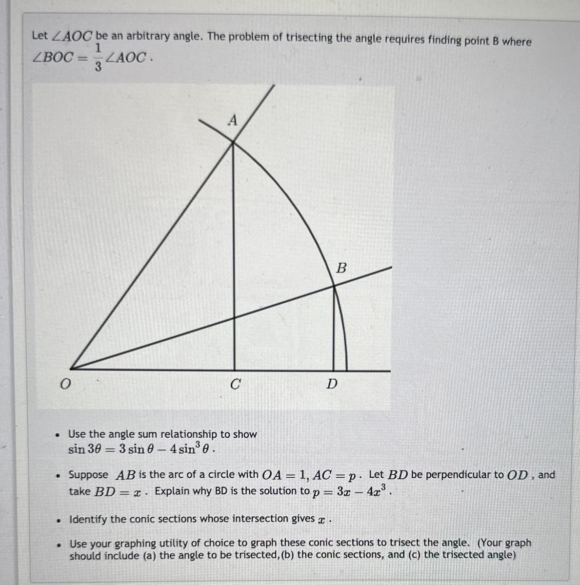 Let ZAOC be an arbitrary angle. The problem of trisecting the angle requires finding point B where
1
ZBOC=
ZAOC.
0
-
A
C
• Use the angle sum relationship to show
sin 303 sin 0 - 4 sin³0.
B
D
• Suppose AB is the arc of a circle with OA = 1, AC=p. Let BD be perpendicular to OD, and
take BD = x. Explain why BD is the solution to p= 3x - 4x³.
.
Identify the conic sections whose intersection gives x .
• Use your graphing utility of choice to graph these conic sections to trisect the angle. (Your graph
should include (a) the angle to be trisected, (b) the conic sections, and (c) the trisected angle)