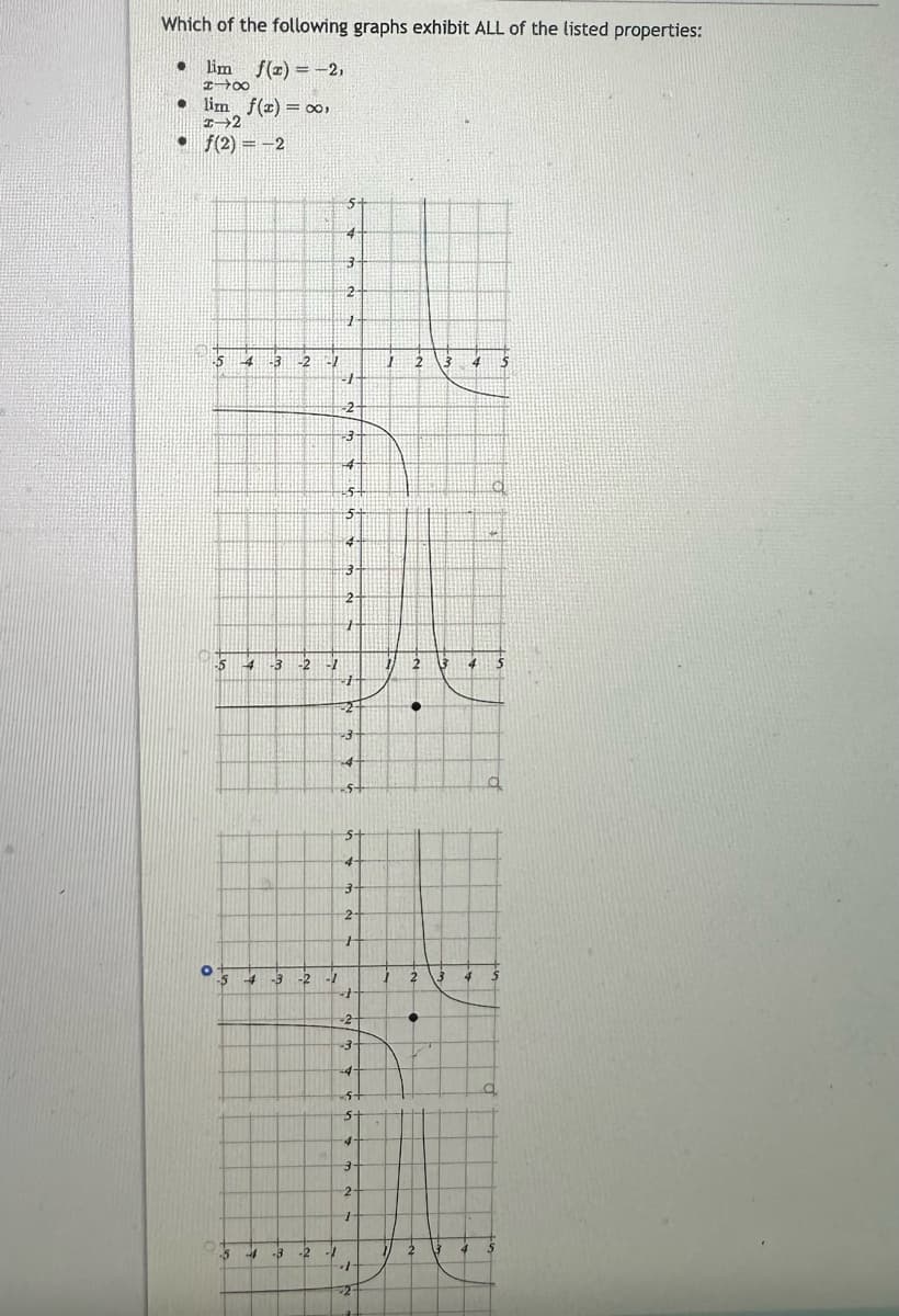 Which of the following graphs exhibit ALL of the listed properties:
lim f(x) = -2,
18
x
● lim f(x) = ∞0,
-2
• f(2)=-2
•
-5
O
-5
-5
-5
A
4
-3 -2-/
4
1-3 -2 -2
4 -3 -2 -1
-3 -2 -1
5-
3
2-
1
J
-2
-3-
144
27
5+
5+
4
3
2
+
F
-2
-3
-4
5+
5-
4-
3
2
+
-
-2
-4
s+
5
4
2
7
1
-2
123
17
2 3
●
2
●
3
2 3
4
4
4
4
q