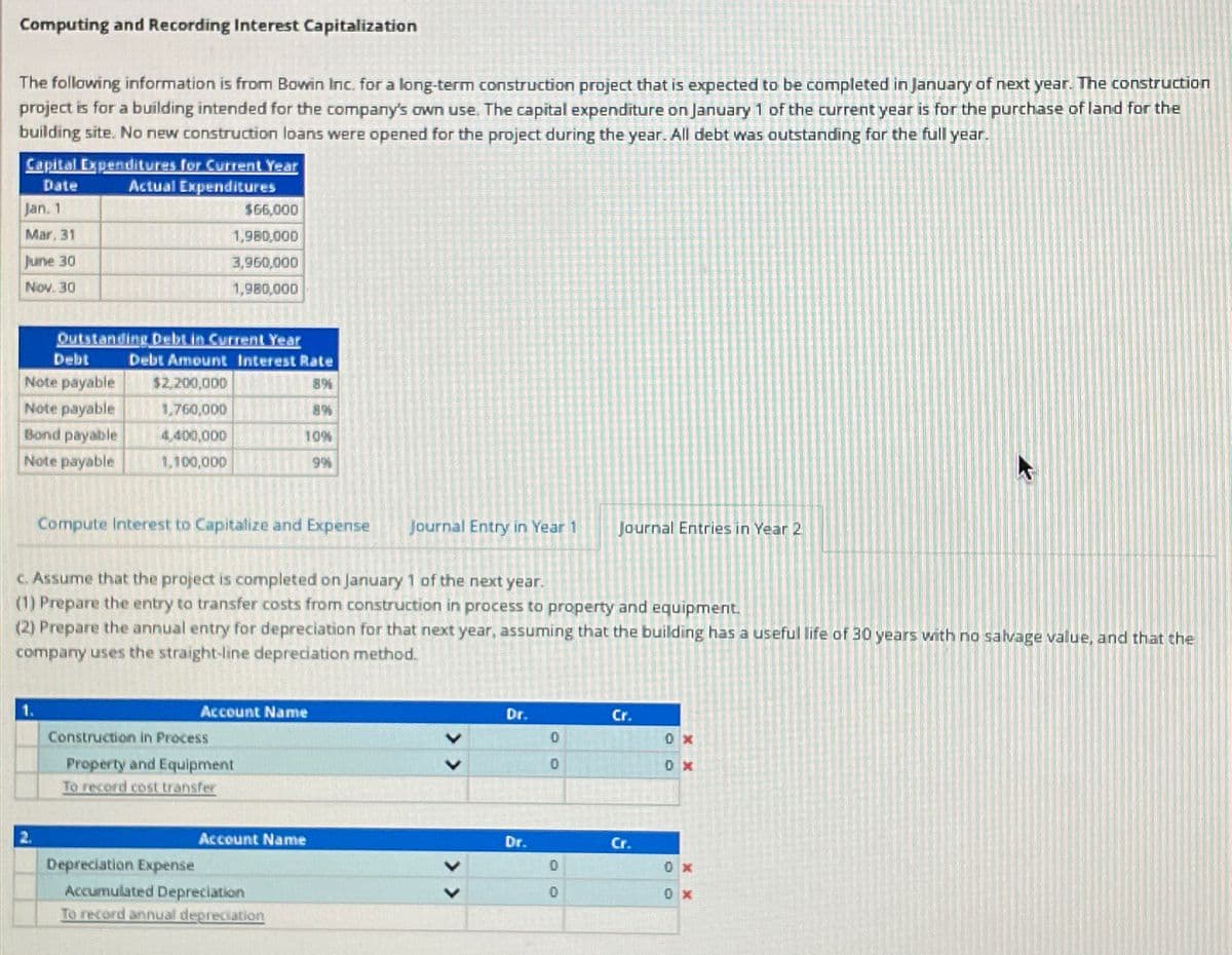 Computing and Recording Interest Capitalization
The following information is from Bowin Inc. for a long-term construction project that is expected to be completed in January of next year. The construction
project is for a building intended for the company's own use. The capital expenditure on January 1 of the current year is for the purchase of land for the
building site. No new construction loans were opened for the project during the year. All debt was outstanding for the full year.
Capital Expenditures for Current Year
Date
Actual Expenditures
MINUT
Jan. 1
Mar, 31
June 30
Nov. 30
Debt
Note payable
Note payable
Outstanding Debt in Current Year
Bond payable
Note payable
1.
$66,000
1,980,000
3,960,000
1,980,000
Debt Amount Interest Rate
$2,200,000
1,760,000
4,400,000
1,100,000
Compute Interest to Capitalize and Expense Journal Entry in Year 1
c. Assume that the project is completed on January 1 of the next year.
(1) Prepare the entry to transfer costs from construction in process to property and equipment.
(2) Prepare the annual entry for depreciation for that next year, assuming that the building has a useful life of 30 years with no salvage value, and that the
company uses the straight-line depreciation method.
Construction in Process
Depreciation Expense
10%
9%
Account Name
Property and Equipment
To record cost transfer
Account Name
Accumulated Depreciation
To record annual depreciation
Dr.
Dr.
00
Journal Entries in Year 2
0
0
Cr.
Cr.
0X
0x
0x
0x