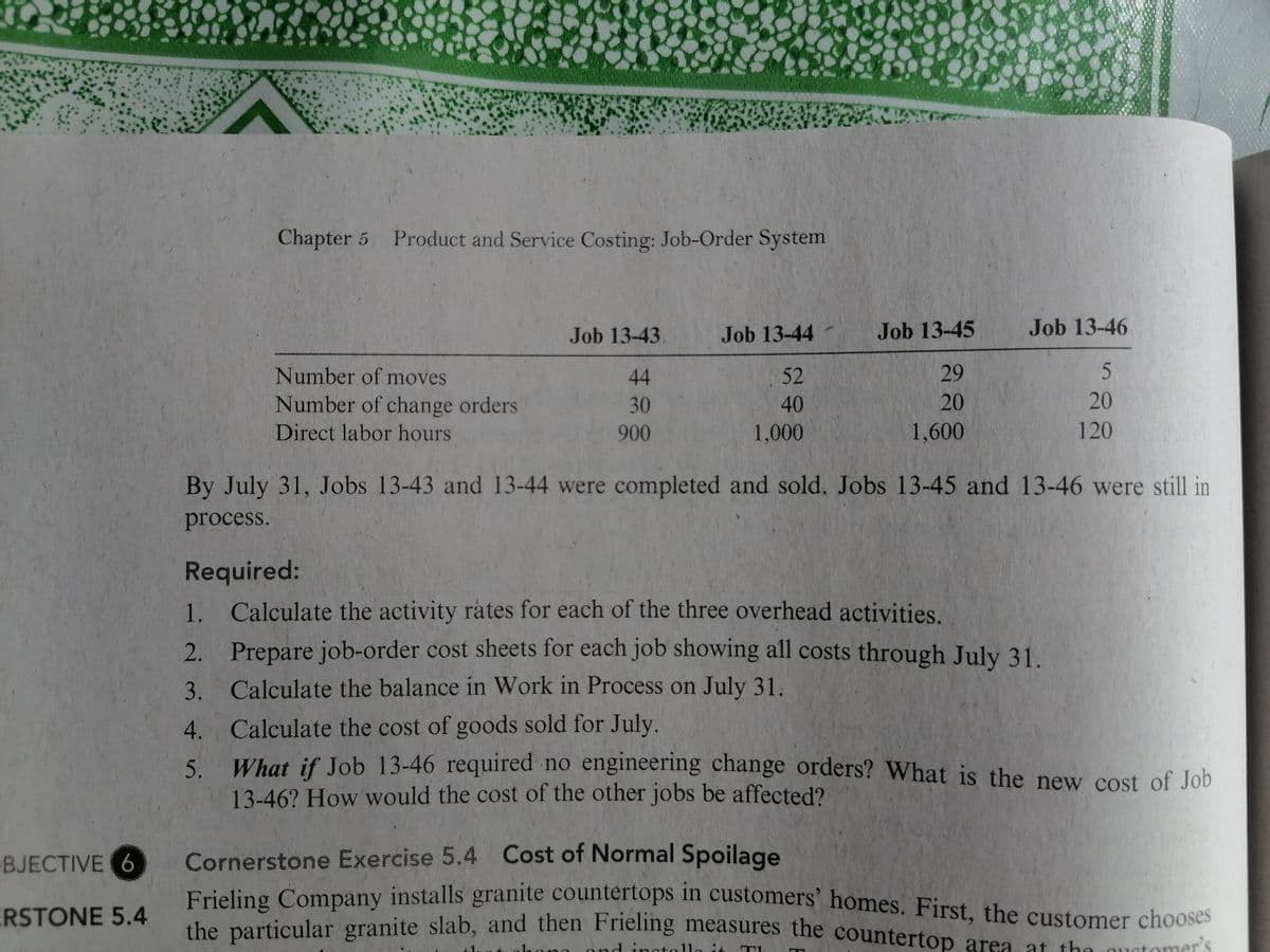 Frieling Company installs granite countertops in customers' homes. First, the customer chooses
Chapter 5 Product and Service Costing: Job-Order System
Job 13-43.
Job 13-44
Job 13-45
Job 13-46
Number of moves
44
52
29
Number of change orders
30
40
20
20
Direct labor hours
900
1,000
1,600
120
By July 31, Jobs 13-43 and 13-44 were completed and sold. Jobs 13-45 and 13-46 were still in
process.
Required:
1.
Calculate the activity rates for each of the three overhead activities.
2. Prepare job-order cost sheets for each job showing all costs through July 31.
3.
Calculate the balance in Work in Process on July 31.
4. Calculate the cost of goods sold for July.
What if Job 13-46 required no engineering change orders? What is the new cost of Job
5.
13-46? How would the cost of the other jobs be affected?
Cornerstone Exercise 5.4 Cost of Normal Spoilage
Frieling Company installs granite countertops in customers' homes. First, the customer chooses
she particular granite slab, and then Frienng measures the countertop area at the quet
BJECTIVE 6
ERSTONE 5.4
ond ingtolla it
