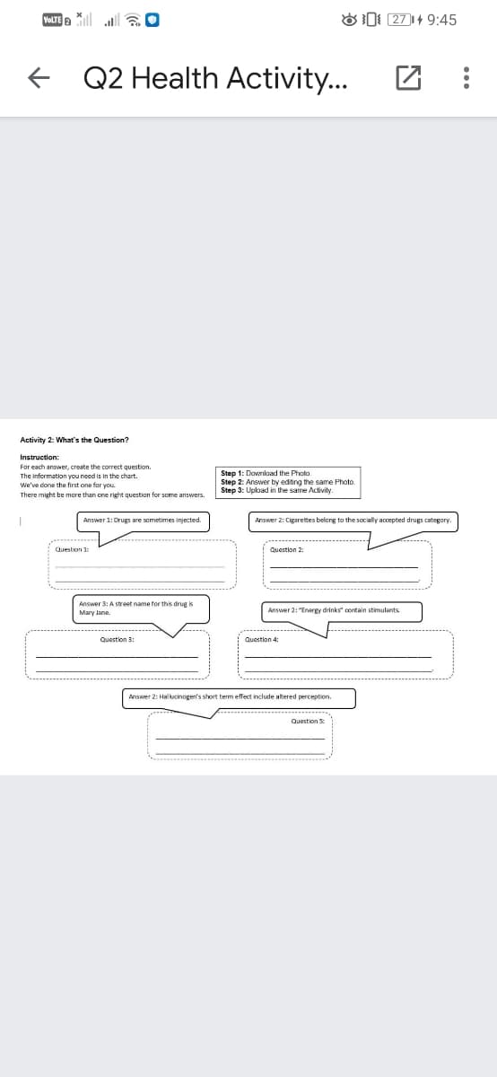 VOLTE
OD 271+ 9:45
f Q2 Health Activity...
Activity 2: WMhat's the Questinn?
Instruction:
For each answer, create the correct question.
The information you need is in the chart.
We've done the first one for you.
Step 1: Download the Photo.
Step 2: Answer by edting the same Photo.
Step 3: Upload in the same Activity.
There might be more than one right question for some answers.
Answer 1: Drugs are sometimes injected.
Answer 2: Cigarettes belong to the socially accepted drugs category.
.......
------------ ..
Question 1:
Question 2:
Answer 3: A street name for this drug is
Answer 2: "Energy drinks contain stimulants
Mary Jane.
Question 3:
Question 4
Answer 2: Halkcinoger's short term effect include altered perception.
Question S
