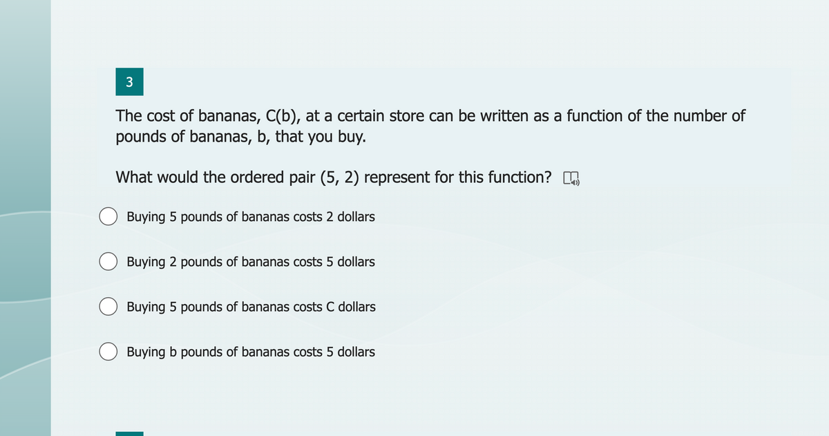 3
The cost of bananas, C(b), at a certain store can be written as a function of the number of
pounds of bananas, b, that you buy.
What would the ordered pair (5, 2) represent for this function?
Buying 5 pounds of bananas costs 2 dollars
Buying 2 pounds of bananas costs 5 dollars
Buying 5 pounds of bananas costs C dollars
Buying b pounds of bananas costs 5 dollars