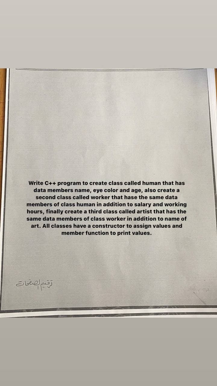 Write C++ program to create class called human that has
data members name, eye color and age, also create a
second class called worker that hase the same data
members of class human in addition to salary and working
hours, finally create a third class called artist that has the
same data members of class worker in addition to name of
art. All classes have a constructor to assign values and
member function to print values.
