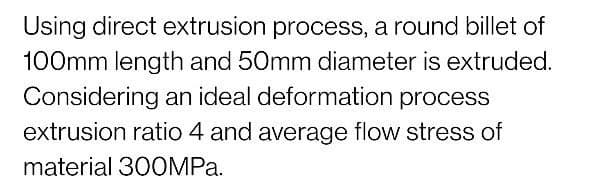 Using direct extrusion process, a round billet of
100mm length and 50mm diameter is extruded.
Considering an ideal deformation process
extrusion ratio 4 and average flow stress of
material 300MPA.
