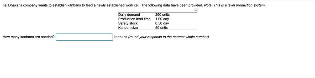 Tej Dhakar's company wants to establish kanbans to feed a newly established work cell. The following data have been provided. Note: This is a level production system.
Daily demand
How many kanbans are needed?
250 units
Production lead time
Safety stock
1.00 day
0.50 day
Kanban size
50 units
kanbans (round your response to the nearest whole number).