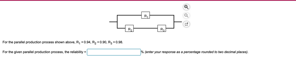 R₁
✓
For the parallel production process shown above, R₁ = 0.94, R2 = 0.90, R3 = 0.98.
For the given parallel production process, the reliability =
R2
R3
% (enter your response as a percentage rounded to two decimal places).