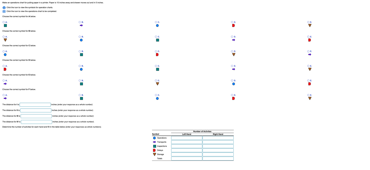 Make an operations chart for putting paper in a printer. Paper is 10 inches away and drawer moves out and in 5 inches.
Click the icon to view the symbols for operation charts.
Click the icon to view the operations chart to be completed.
Choose the correct symbol for A below.
○ A.
Choose the correct symbol for B below.
A.
Choose the correct symbol for C below.
○ A.
Choose the correct symbol for D below.
A.
Choose the correct symbol for E below.
○ A.
Choose the correct symbol for F below.
○ A.
The distance for I is
The distance for II is
The distance for III is
The distance for IV is
O B.
+
c.
OD.
© E.
○ B.
○ c.
○ D.
○ E.
B.
c.
OD
○ E.
O B.
○ D.
B.
○ C.
O D.
○ B.
inches (enter your response as a whole number).
inches (enter your response as a whole number).
inches (enter your response as a whole number).
inches (enter your response as a whole number).
Determine the number of activites for each hand and fill in the table below (enter your responses as whole numbers).
c.
Symbol
Operations
➡Transports
Inspections
Delays
Storage
Totals
Number of Activites
Left Hand
Right Hand
+
○ E.
○ E.
OD.
○ E.