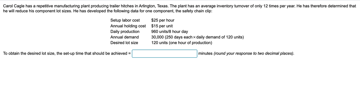 Carol Cagle has a repetitive manufacturing plant producing trailer hitches in Arlington, Texas. The plant has an average inventory turnover of only 12 times per year. He has therefore determined that
he will reduce his component lot sizes. He has developed the following data for one component, the safety chain clip:
Setup labor cost
Annual holding cost
Daily production
Annual demand
Desired lot size
To obtain the desired lot size, the set-up time that should be achieved =
$25 per hour
$15 per unit
960 units/8 hour day
30,000 (250 days each x daily demand of 120 units)
120 units (one hour of production)
minutes (round your response to two decimal places).