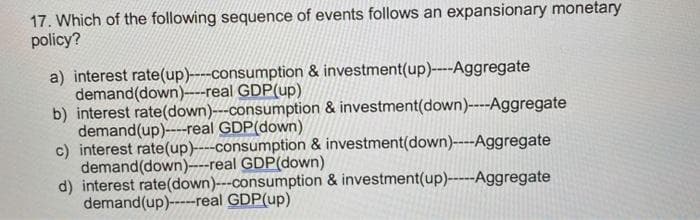 17. Which of the following sequence of events follows an expansionary monetary
polícy?
a) interest rate(up)----consumption & investment(up)----Aggregate
demand(down)----real GDP(up)
b) interest rate(down)---consumption & investment(down)----Aggregate
demand(up)----real GDP(down)
c) interest rate(up)----consumption & investment(down)----Aggregate
demand(down)----real GDP(down)
d) interest rate(down)---consumption & investment(up)-----Aggregate
demand(up)----real GDP(up)
