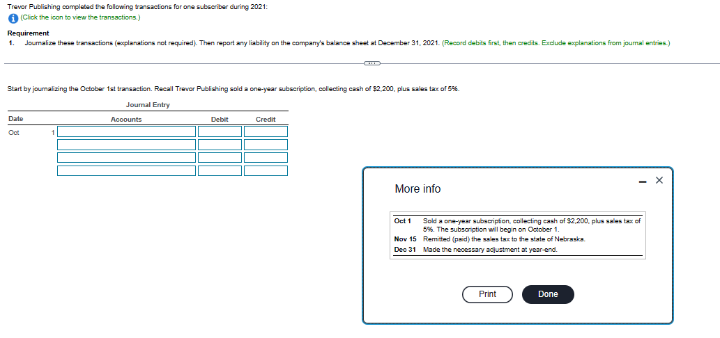 Trevor Publishing completed the following transactions for one subscriber during 2021:
i (Click the icon to view the transactions.)
Requirement
Journalize these transactions (explanations not required). Then report any liability on the company's balance sheet at December 31, 2021. (Record debits first, then credits. Exclude explanations from journal entries.)
1.
Start by journalizing the October 1st transaction. Recall Trevor Publishing sold a one-year subscription, collecting cash of $2,200, plus sales tax of 5%.
Journal Entry
Date
Oct
1
1
Accounts
Debit
CO
Credit
More info
Oct 1
Nov 15
Dec 31
Sold a one-year subscription, collecting cash of $2,200, plus sales tax of
5%. The subscription will begin on October 1.
Remitted (paid) the sales tax to the state of Nebraska.
Made the necessary adjustment at year-end.
Print
- X
Done