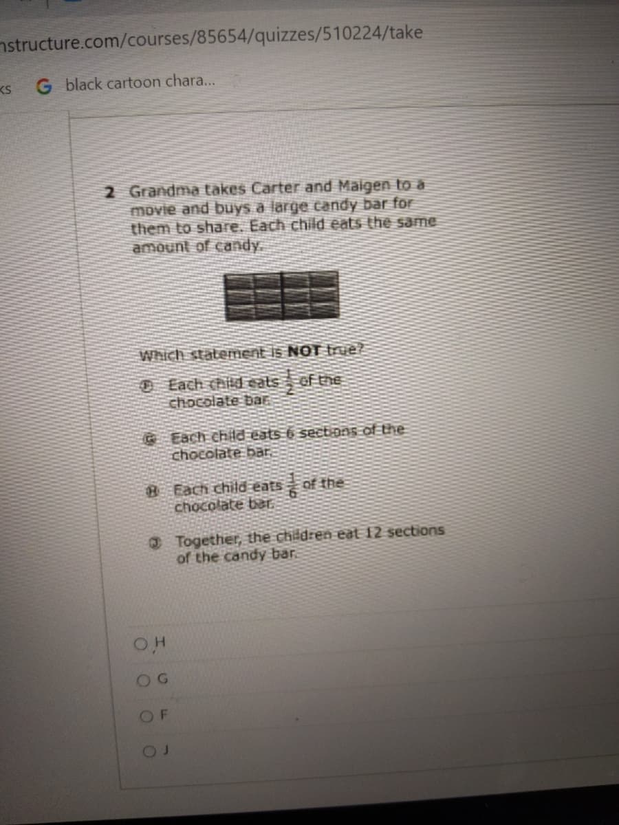 nstructure.com/courses/85654/quizzes/510224/take
KS
G black cartoon chara...
2 Grandma takes Carter and Maigen to a
movie and buys a large candy bar for
them to share. Each child eats the same
amount of candy.
Which statement is NOT fue?
O Each hild cats of thE
chocolate baE
GEach child eats 6 sectans of the
chocolate bar.
B Each child eats
chocolate bar.
of the
O Together, the children eat 12 sections
of the candy bar.
O G
OF
