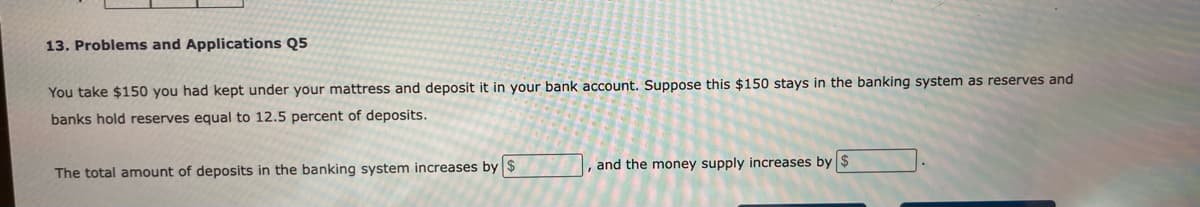 13. Problems and Applications Q5
You take $150 you had kept under your mattress and deposit it in your bank account. Suppose this $150 stays in the banking system as reserves and
banks hold reserves equal to 12.5 percent of deposits.
The total amount of deposits in the banking system increases by $
and the money supply increases by $