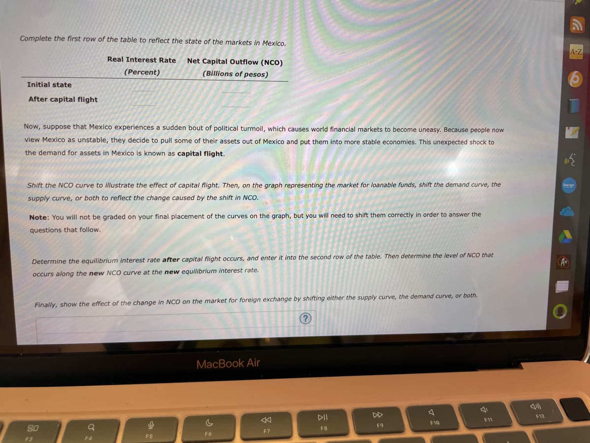 Complete the first row of the table to reflect the state of the markets in Mexico.
Real Interest Rate
(Percent)
Net Capital Outflow (NCO)
(Billions of pesos)
Initial state
After capital flight
Now, suppose that Mexico experiences a sudden bout of political turmoil, which causes world financial markets to become uneasy. Because people now
view Mexico as unstable, they decide to pull some of their assets out of Mexico and put them into more stable economies. This unexpected shock to
the demand for assets in Mexico is known as capital flight.
Shift the NCO curve to illustrate the effect of capital flight. Then, on the graph representing the market for loanable funds, shift the demand curve, the
supply curve, or both to reflect the change caused by the shift in NCO.
Note: You will not be graded on your final placement of the curves on the graph, but you will need to shift them correctly in order to answer the
questions that follow.
Determine the equilibrium interest rate after capital flight occurs, and enter it into the second row of the table. Then determine the level of NCO that
occurs along the new NCO curve at the new equilibrium interest rate.
Finally, show the effect of the change in NCO on the market for foreign exchange by shifting either the supply curve, the demand curve, or both.
(?)
80
F3
Q
F4
9
F5
MacBook Air
F6
F7
DII
F8
F9
F10
F11
F12
A-Z
bongo
A