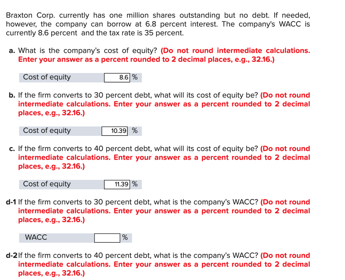 Braxton Corp. currently has one million shares outstanding but no debt. If needed,
however, the company can borrow at 6.8 percent interest. The company's WACC is
currently 8.6 percent and the tax rate is 35 percent.
a. What is the company's cost of equity? (Do not round intermediate calculations.
Enter your answer as a percent rounded to 2 decimal places, e.g., 32.16.)
Cost of equity
8.6 %
b. If the firm converts to 30 percent debt, what will its cost of equity be? (Do not round
intermediate calculations. Enter your answer as a percent rounded to 2 decimal
places, e.g., 32.16.)
Cost of equity
10.39 %
c. If the firm converts to 40 percent debt, what will its cost of equity be? (Do not round
intermediate calculations. Enter your answer as a percent rounded to 2 decimal
places, e.g., 32.16.)
Cost of equity
11.39 %
d-1 If the firm converts to 30 percent debt, what is the company's WACC? (Do not round
intermediate calculations. Enter your answer as a percent rounded to 2 decimal
places, e.g., 32.16.)
WACC
%
d-2lf the firm converts to 40 percent debt, what is the company's WACC? (Do not round
intermediate calculations. Enter your answer as a percent rounded to 2 decimal
places, e.g., 32.16.)
