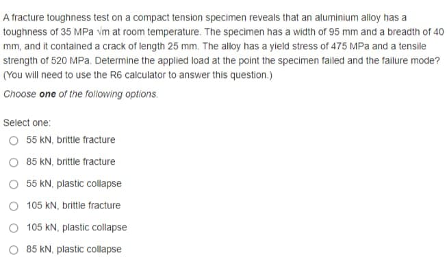 A fracture toughness test on a compact tension specimen reveals that an aluminium alloy has a
toughness of 35 MPa vm at room temperature. The specimen has a width of 95 mm and a breadth of 40
mm, and it contained a crack of length 25 mm. The alloy has a yield stress of 475 MPa and a tensile
strength of 520 MPa. Determine the applied load at the point the specimen failed and the fallure mode?
(You will need to use the R6 calculator to answer this question.)
Choose one of the following options.
Select one:
O 55 kN, brittle fracture
O 85 kN, brittle fracture
O 55 kN, plastic collapse
O 105 kN, brittle fracture
O 105 kN, plastic collapse
85 kN, plastic collapse
