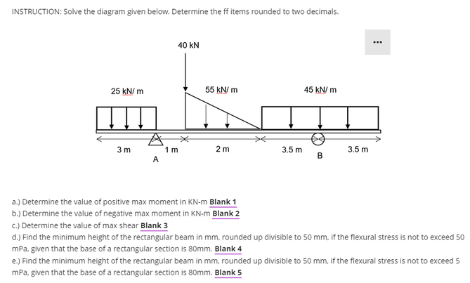 INSTRUCTION: Solve the diagram given below. Determine the ff items rounded to two decimals.
40 kN
25 kN/m
55 kN/m
45 kN/m
A
3 m
1 m
2 m
3.5 m
3.5 m
B
A
a.) Determine the value of positive max moment in KN-m Blank 1
b.) Determine the value of negative max moment in KN-m Blank 2
c.) Determine the value of max shear Blank 3
d.) Find the minimum height of the rectangular beam in mm, rounded up divisible to 50 mm, if the flexural stress is not to exceed 50
mPa, given that the base of a rectangular section is 80mm. Blank 4
e.) Find the minimum height of the rectangular beam in mm, rounded up divisible to 50 mm, if the flexural stress is not to exceed 5
mPa, given that the base of a rectangular section is 80mm. Blank 5