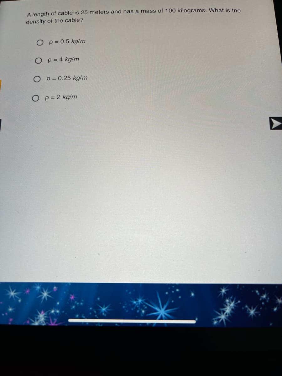 A Jength of cable is 25 meters and has a mass of 100 kilograms. What is the
density of the cable?
O p= 0.5 kg/m
O p= 4 kglm
O p= 0.25 kg/m
O p= 2 kglm
